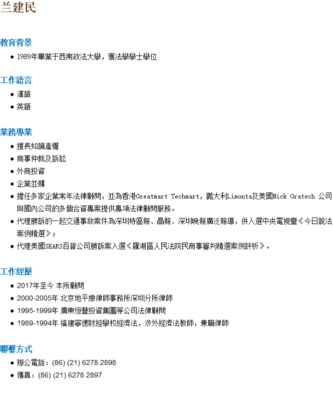 兰建民 教育背景 1989年畢業于西南政法大學，獲法學學士學位 工作語言 漢語 英語 業務專業 擅長知識產權 商事仲裁及訴訟 外商投資 企業並購 擔任多家企業常年法律顧問，並為香港Greatmart Techmart，義大利Limonta及美國Nick Gratech 公司與國內公司的多個合資專案提供專項法律顧問服務。 代理勝訴的一起交通事故案件為深圳特區報、晶報、深圳晚報廣泛報導，併入選中央電視臺《今日說法案例精選》； 代理美國SEARS百貨公司勝訴案入選《羅湖區人民法院民商事審判精選案例評析》。 工作經歷 2017年至今 本所顧問 2000-2005年 北京地平線律師事務所深圳分所律師 1995-1999年 廣東恒豐投資集團等公司法律顧問 1989-1994年 福建寧德財經學校經濟法，涉外經濟法教師，兼職律師 聯繫方式 辦公電話：(86) (21) 6278 2898 傳真：(86) (21) 6278 2897 