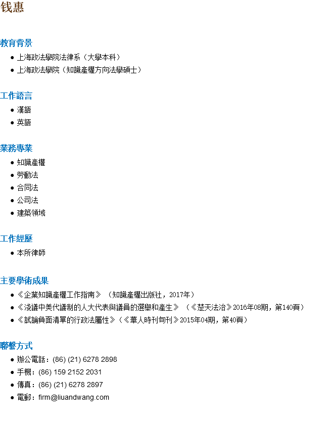 钱惠 教育背景 上海政法學院法律系（大學本科） 上海政法學院（知識產權方向法學碩士） 工作語言 漢語 英語 業務專業 知識產權 勞動法 合同法 公司法 建築領域 工作經歷 本所律師 主要學術成果 《企業知識產權工作指南》 （知識產權出版社，2017年） 《淺議中美代議制的人大代表與議員的選舉和產生》 （《楚天法治》2016年08期，第140頁） 《試論負面清單的行政法屬性》（《華人時刊旬刊》2015年04期，第40頁） 聯繫方式 辦公電話：(86) (21) 6278 2898 手機：(86) 159 2152 2031 傳真：(86) (21) 6278 2897 電郵：firm@liuandwang.com 