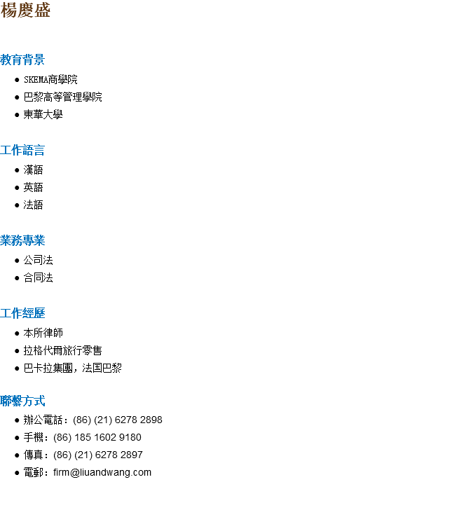 楊慶盛 教育背景 SKEMA商學院 巴黎高等管理學院 東華大學 工作語言 漢語 英語 法語 業務專業 公司法 合同法 工作經歷 本所律師 拉格代爾旅行零售 巴卡拉集團，法国巴黎 聯繫方式 辦公電話：(86) (21) 6278 2898 手機：(86) 185 1602 9180 傳真：(86) (21) 6278 2897 電郵：firm@liuandwang.com 