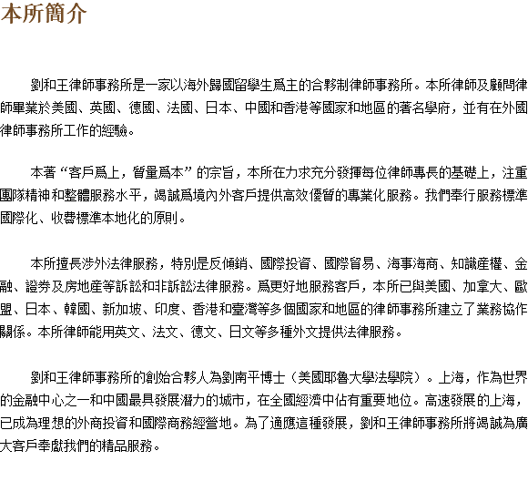 本所簡介 劉和王律師事務所是一家以海外歸國留學生爲主的合夥制律師事務所。本所律師及顧問律師畢業於美國、英國、德國、法國、日本、中國和香港等國家和地區的著名學府，並有在外國律師事務所工作的經驗。 本著“客戶爲上，質量爲本”的宗旨，本所在力求充分發揮每位律師專長的基礎上，注重團隊精神和整體服務水平，竭誠爲境內外客戶提供高效優質的專業化服務。我們奉行服務標準國際化、收費標準本地化的原則。 本所擅長涉外法律服務，特別是反傾銷、國際投資、國際貿易、海事海商、知識産權、金融、證券及房地産等訴訟和非訴訟法律服務。爲更好地服務客戶，本所已與美國、加拿大、歐盟、日本、韓國、新加坡、印度、香港和臺灣等多個國家和地區的律師事務所建立了業務協作關係。本所律師能用英文、法文、德文、日文等多種外文提供法律服務。 劉和王律師事務所的創始合夥人為劉南平博士（美國耶魯大學法學院）。上海，作為世界的金融中心之一和中國最具發展潛力的城市，在全國經濟中佔有重要地位。高速發展的上海，已成為理想的外商投資和國際商務經營地。為了適應這種發展，劉和王律師事務所將竭誠為廣大客戶奉獻我們的精品服務。 