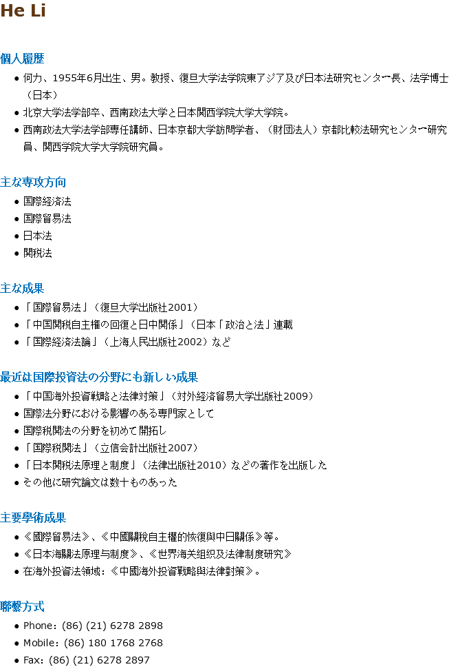He Li 個人履歴 何力、1955年6月出生、男。教授、復旦大学法学院東アジア及び日本法研究センター長、法学博士（日本） 北京大学法学部卒、西南政法大学と日本関西学院大学大学院。 西南政法大学法学部専任講師、日本京都大学訪問学者、（財団法人）京都比較法研究センター研究員、関西学院大学大学院研究員。 主な専攻方向 国際経済法 国際貿易法 日本法 関税法 主な成果 「国際貿易法」（復旦大学出版社2001） 「中国関税自主権の回復と日中関係」（日本「政治と法」連載 「国際経済法論」（上海人民出版社2002）など 最近は国際投資法の分野にも新しい成果 「中国海外投資戦略と法律対策」（対外経済貿易大学出版社2009） 国際法分野における影響のある専門家として 国際税関法の分野を初めて開拓し 「国際税関法」（立信会計出版社2007） 「日本関税法原理と制度」（法律出版社2010）などの著作を出版した その他に研究論文は数十ものあった 主要學術成果 《國際貿易法》、《中國關稅自主權的恢復與中日關係》等。 《日本海關法原理与制度》、《世界海关组织及法律制度研究》 在海外投資法領域：《中國海外投資戰略與法律對策》。 聯繫方式 Phone：(86) (21) 6278 2898 Mobile：(86) 180 1768 2768 Fax：(86) (21) 6278 2897