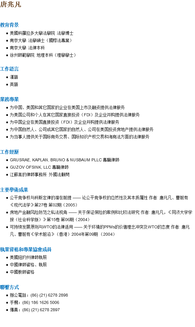 唐兆凡 教育背景 美國科羅拉多大學法學院 法學博士 南京大學 法學碩士（國際法專業） 南京大學 法律本科 徐州師範學院 地理本科（理學學士） 工作語言 漢語 英語 業務專業 为中国、美国和其它国家的企业在美国上市及融资提供法律服务 为美国公司和个人在其它国家直接投资（FDI）及企业并购提供法律服务 为中国企业在美国直接投资（FDI）及企业并购提供法律服务 为中国自然人、公司或其它国家的自然人、公司在美国投资房地产提供法律服务 为当事人提供关于国际商务交易、国际知识产权交易和海商法方面的法律服务 工作經歷 GRUSRAE, KAPLAN, BRUNO & NUSBAUM PLLC 專職律師 GUZOV OFSINK, LLC 專職律師 江蘇高的律師事務所 外國法顧問 主要學術成果 公平竞争权与科斯定律的潜在前提 —— 论公平竞争权的应然性及其本质属性 作者: 唐兆凡、曹前有《现代法学》第27卷 第02期（2005） 房地产金融风险防范之私法视角 —— 关于保证保险的案例和比较法研究 作者: 唐兆凡，《同济大学学报（社会科学版）》第15卷 第06期（2004） 可持续发展原则与WTO的法律适用 —— 关于环境的PPMs的价值理念冲突及WTO的态度 作者: 唐兆凡、曹前有《学术前沿》（香港）2004年第09期 （2004） 執業資格和專業協會成員 美國紐約州律師執照 中國律師資格、執照 中國教師資格 聯繫方式 辦公電話：(86) (21) 6278 2898 手機：(86) 186 1626 5006 傳真：(86) (21) 6278 2897 