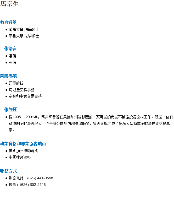 馬京生 教育背景 武漢大學 法學碩士 耶魯大學 法學碩士 工作語言 漢語 英語 業務專業 民事訴訟 房地產交易事務 商業和生意交易事務 工作經歷 從1995 - 2001年，馬律師曾經在美國加州洛杉磯的一家專業的商業不動產投資公司工作，既是一位有執照的不動產經紀人，也是該公司的內部法律顧問，曾經參與完成了多項大型商業不動產投資交易專案。 執業資格和專業協會成員 美國加州律師資格 中國律師資格 聯繫方式 辦公電話：(626) 441-0558 傳真：(626) 602-2118 