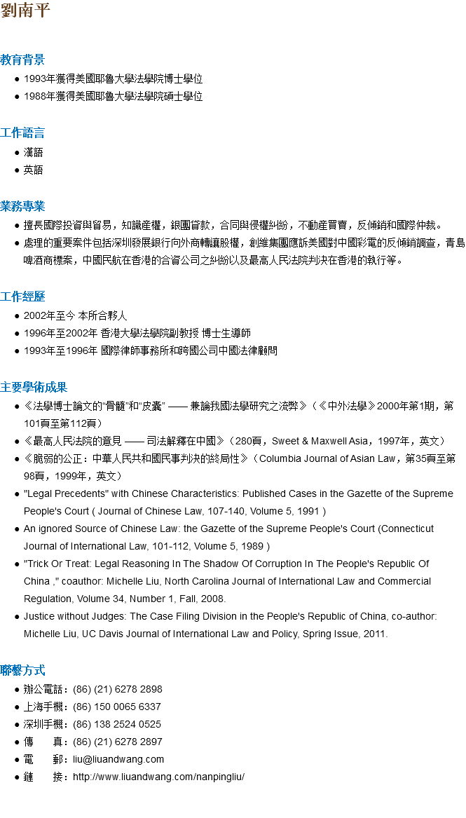 劉南平 教育背景 1993年獲得美國耶魯大學法學院博士學位 1988年獲得美國耶魯大學法學院碩士學位 工作語言 漢語 英語 業務專業 擅長國際投資與貿易，知識産權，銀團貸款，合同與侵權糾紛，不動産買賣，反傾銷和國際仲裁。 處理的重要案件包括深圳發展銀行向外商轉讓股權，創維集團應訴美國對中國彩電的反傾銷調查，青島啤酒商標案，中國民航在香港的合資公司之糾紛以及最高人民法院判決在香港的執行等。 工作經歷 2002年至今 本所合夥人 1996年至2002年 香港大學法學院副教授 博士生導師 1993年至1996年 國際律師事務所和跨國公司中國法律顧問 主要學術成果 《法學博士論文的“骨髓”和“皮囊” —— 兼論我國法學研究之流弊》（《中外法學》2000年第1期，第101頁至第112頁） 《最高人民法院的意見 —— 司法解釋在中國》（280頁，Sweet & Maxwell Asia，1997年，英文） 《脆弱的公正：中華人民共和國民事判決的終局性》（Columbia Journal of Asian Law，第35頁至第98頁，1999年，英文） "Legal Precedents" with Chinese Characteristics: Published Cases in the Gazette of the Supreme People's Court ( Journal of Chinese Law, 107-140, Volume 5, 1991 ) An ignored Source of Chinese Law: the Gazette of the Supreme People's Court (Connecticut Journal of International Law, 101-112, Volume 5, 1989 ) "Trick Or Treat: Legal Reasoning In The Shadow Of Corruption In The People's Republic Of China ," coauthor: Michelle Liu, North Carolina Journal of International Law and Commercial Regulation, Volume 34, Number 1, Fall, 2008. Justice without Judges: The Case Filing Division in the People's Republic of China, co-author: Michelle Liu, UC Davis Journal of International Law and Policy, Spring Issue, 2011. 聯繫方式 辦公電話：(86) (21) 6278 2898 上海手機：(86) 150 0065 6337 深圳手機：(86) 138 2524 0525 傳 真：(86) (21) 6278 2897 電 郵：liu@liuandwang.com 鏈 接：http://www.liuandwang.com/nanpingliu/ 