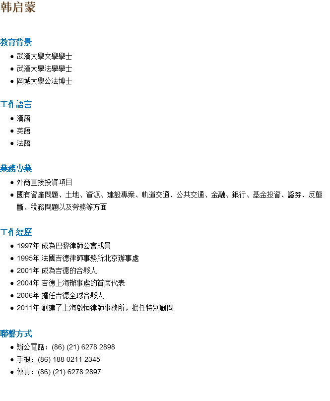 韩启蒙 教育背景 武漢大學文學學士 武漢大學法學學士 岡城大學公法博士 工作語言 漢語 英語 法語 業務專業 外商直接投資項目 國有資產問題、土地、資源、建設專案、軌道交通、公共交通、金融、銀行、基金投資、證券、反壟斷、稅務問題以及勞務等方面 工作經歷 1997年 成為巴黎律師公會成員 1995年 法國吉德律師事務所北京辦事處 2001年 成為吉德的合夥人 2004年 吉德上海辦事處的首席代表 2006年 擔任吉德全球合夥人 2011年 創建了上海啟恒律師事務所，擔任特別顧問 聯繫方式 辦公電話：(86) (21) 6278 2898 手機：(86) 188 0211 2345 傳真：(86) (21) 6278 2897 