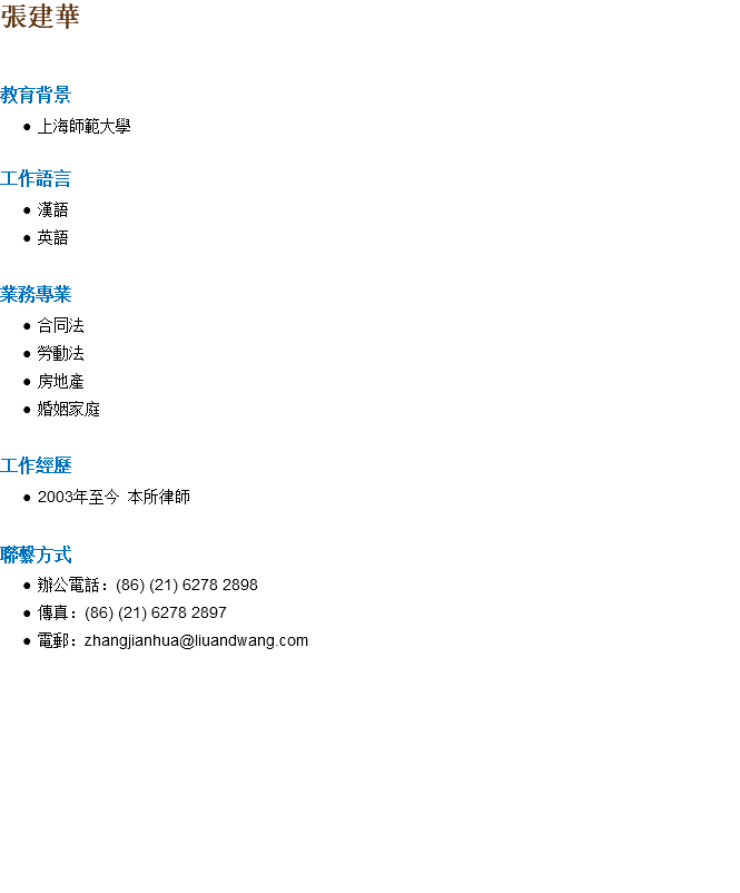 張建華 教育背景 上海師範大學 工作語言 漢語 英語 業務專業 合同法 勞動法 房地產 婚姻家庭 工作經歷 2003年至今 本所律師 聯繫方式 辦公電話：(86) (21) 6278 2898 傳真：(86) (21) 6278 2897 電郵：zhangjianhua@liuandwang.com 