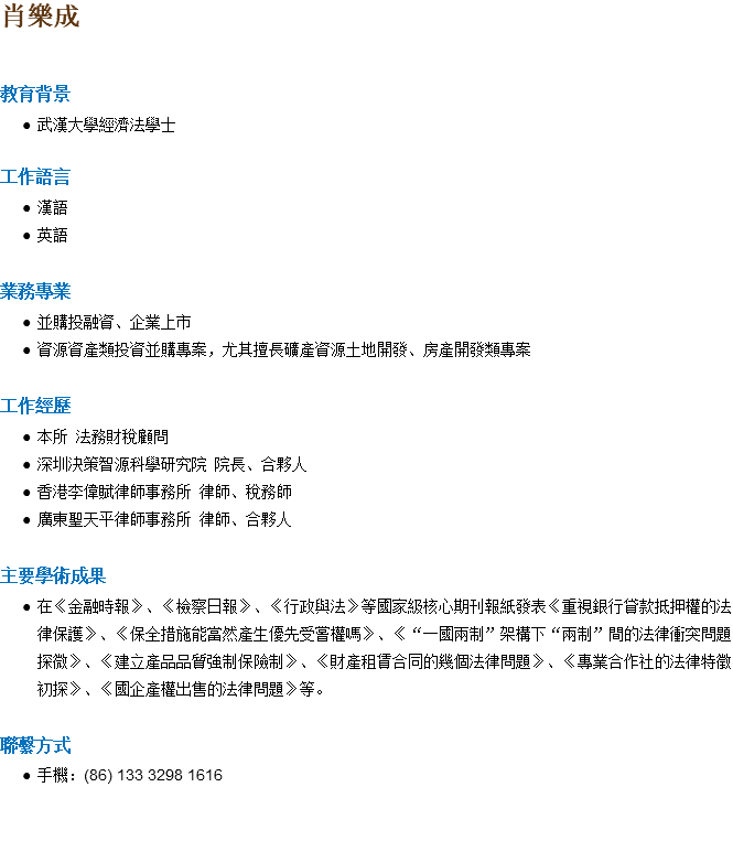 肖樂成 教育背景 武漢大學經濟法學士 工作語言 漢語 英語 業務專業 並購投融資、企業上市 資源資產類投資並購專案，尤其擅長礦產資源土地開發、房產開發類專案 工作經歷 本所 法務財稅顧問 深圳決策智源科學研究院 院長、合夥人 香港李偉賦律師事務所 律師、稅務師 廣東聖天平律師事務所 律師、合夥人 主要學術成果 在《金融時報》、《檢察日報》、《行政與法》等國家級核心期刊報紙發表《重視銀行貸款抵押權的法律保護》、《保全措施能當然產生優先受嘗權嗎》、《“一國兩制”架構下“兩制”間的法律衝突問題探微》、《建立產品品質強制保險制》、《財產租賃合同的幾個法律問題》、《專業合作社的法律特徵初探》、《國企產權出售的法律問題》等。 聯繫方式 手機：(86) 133 3298 1616 
