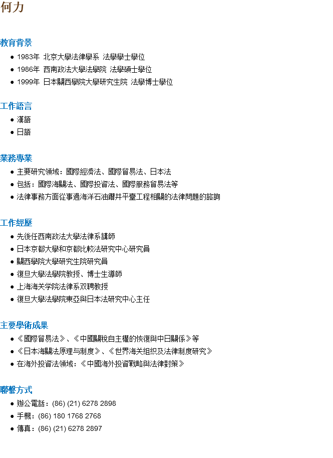 何力 教育背景 1983年 北京大學法律學系 法學學士學位 1986年 西南政法大學法學院 法學碩士學位 1999年 日本關西學院大學研究生院 法學博士學位 工作語言 漢語 日語 業務專業 主要研究領域：國際經濟法、國際貿易法、日本法 包括：國際海關法、國際投資法、國際服務貿易法等 法律事務方面從事過海洋石油鑽井平臺工程相關的法律問題的諮詢 工作經歷 先後任西南政法大學法律系講師 日本京都大學和京都比較法研究中心研究員 關西學院大學研究生院研究員 復旦大學法學院教授、博士生導師 上海海关学院法律系双聘教授 復旦大學法學院東亞與日本法研究中心主任 主要學術成果 《國際貿易法》、《中國關稅自主權的恢復與中日關係》等 《日本海關法原理与制度》、《世界海关组织及法律制度研究》 在海外投資法領域：《中國海外投資戰略與法律對策》 聯繫方式 辦公電話：(86) (21) 6278 2898 手機：(86) 180 1768 2768 傳真：(86) (21) 6278 2897 