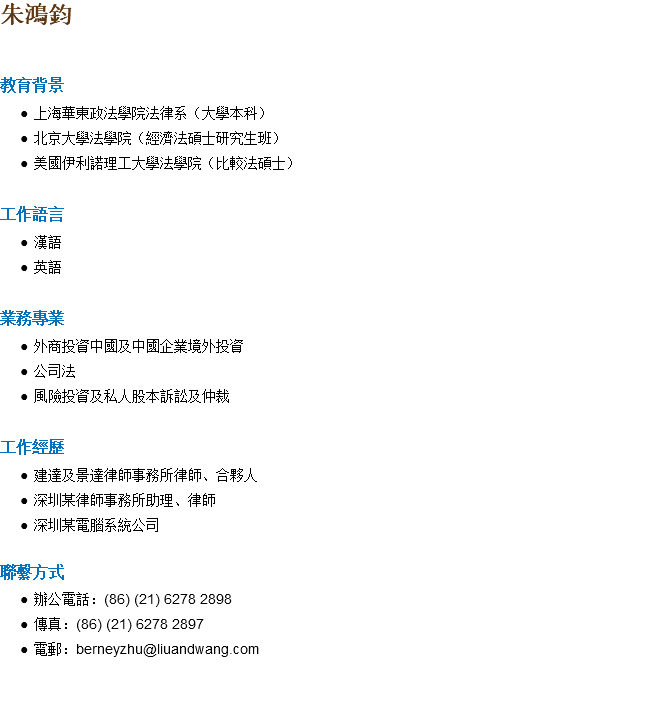 朱鴻鈞 教育背景 上海華東政法學院法律系（大學本科） 北京大學法學院（經濟法碩士研究生班） 美國伊利諾理工大學法學院（比較法碩士） 工作語言 漢語 英語 業務專業 外商投資中國及中國企業境外投資 公司法 風險投資及私人股本訴訟及仲裁 工作經歷 建達及景達律師事務所律師、合夥人 深圳某律師事務所助理、律師 深圳某電腦系統公司 聯繫方式 辦公電話：(86) (21) 6278 2898 傳真：(86) (21) 6278 2897 電郵：berneyzhu@liuandwang.com 