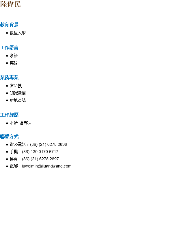 陸偉民 教育背景 復旦大學 工作語言 漢語 英語 業務專業 高科技 知識產權 房地產法 工作經歷 本所 合夥人 聯繫方式 辦公電話：(86) (21) 6278 2898 手機：(86) 139 0170 6717 傳真：(86) (21) 6278 2897 電郵：luweimin@liuandwang.com 