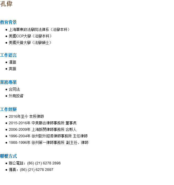 孔偉 教育背景 上海華東政法學院法律系（法學本科） 美國CCP大學（法學本科） 美國天普大學（法學碩士） 工作語言 漢語 英語 業務專業 合同法 外商投資 工作經歷 2016年至今 本所律師 2015-2016年 中美聯合律師事務所 董事長 2006-2009年 上海新閔律師事務所 合夥人 1996-2004年 徐州對外經濟律師事務所 主任律師 1988-1996年 徐州第一律師事務所 副主任、律師 聯繫方式 辦公電話：(86) (21) 6278 2898 傳真：(86) (21) 6278 2897 