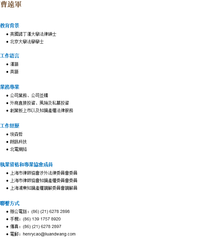 曹遠軍 教育背景 英國諾丁漢大學法律碩士 北京大學法學學士 工作語言 漢語 英語 業務專業 公司業務、公司並購 外商直接投資、風險及私募投資 創業板上市以及知識產權法律服務 工作經歷 埃森哲 朗訊科技 北電網絡 執業資格和專業協會成員 上海市律師協會涉外法律委員會委員 上海市律師協會知識產權委員會委員 上海浦東知識產權調解委員會調解員 聯繫方式 辦公電話：(86) (21) 6278 2898 手機：(86) 139 1757 8920 傳真：(86) (21) 6278 2897 電郵：henrycao@liuandwang.com 