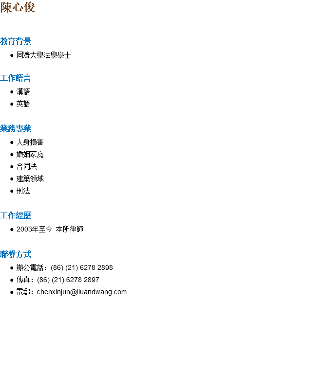 陳心俊 教育背景 同濟大學法學學士 工作語言 漢語 英語 業務專業 人身損害 婚姻家庭 合同法 建築領域 刑法 工作經歷 2003年至今 本所律師 聯繫方式 辦公電話：(86) (21) 6278 2898 傳真：(86) (21) 6278 2897 電郵：chenxinjun@liuandwang.com 