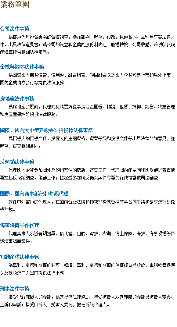 業務範圍 公司法律事務 爲客戶代理投資專案的資信調查，參加談判，起草，修改，見證合同、章程等有關法律文件，出具法律意見書；爲公司的設立和企業的股份制改造、股權轉讓、公司收購、兼併以及破産清算提供相關法律服務。 金融與證券法律事務 爲國際國內商業信貸、信用證、融資租賃、項目融資以及國內企業股票上市和境外上市，國內企業債券發行等提供法律服務。 房地産法律事務 爲房地産發展商，代理商及購置方從事房地産開發、轉讓、租賃、抵押、銷售、物業管理和房屋産權糾紛提供法律服務。 國際、國內大中型建設專案招投標法律事務 爲招標人的招標文件，投標人的主體資格，資質等級和投標文件等出具法律諮詢意見，並起草、審查相關合同。 反傾銷法律事務 代理國內企業參加國外反傾銷案件的應訴，復審工作；代理國內産業向我國反傾銷調查機關提起反傾銷調查，復審工作；提起並參加與反傾銷案件有關的行政復議或司法審查。 國際、國內商事訴訟和仲裁代理 擔任中外客戶的代理人，在國內各級法院和仲裁機構就各種商事合同爭議和請求進行訴訟或仲裁。 海事海商案件代理 代理當事人承辦有關提單、信用證、租船、貨損、滯期、海上保險、海損、海事侵權等各類海事海商案件。 知識産權法律事務 為專利、商標和版權的許可、轉讓、專利、商標和版權的侵權調查與訴訟，電腦軟體保護以及技術進口與出口提供法律服務。 刑事法律事務 接受犯罪嫌疑人的委託，爲其提供法律幫助；接受被告人或其親屬的委託爲被告人辯護、上訴和申訴；接受自訴人、受害人委託，擔任訴訟代理人。 